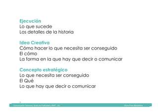 Comunicación	Televisiva.	Grado	de	Publicidad	y	RRPP	-	UIC																																																																																																																																																Diana	Pinos	@psydiana	
9	
Ejecución
Lo que sucede
Los detalles de la historia
Idea Creativa
Cómo hacer lo que necesita ser conseguido
El cómo
La forma en la que hay que decir o comunicar
Concepto estratégico
Lo que necesita ser conseguido
El Qué
Lo que hay que decir o comunicar
	Comunicación	Televisiva.	Grado	de	Publicidad	y	RRPP	-	UIC																																																																																																																																																Diana	Pinos	@psydiana	
 