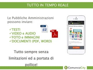 TUTTO IN TEMPO REALE 
Le Pubbliche Amministrazioni 
possono inviare: 
TESTI 
VIDEO e AUDIO 
FOTO e IMMAGINI 
DOCUMENTI (PDF, WORD) 
Tutto sempre senza 
limitazioni ed a portata di 
pollice! 
 