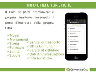 Amministrazione 
Accoglienza Turistica 
Luoghi da visitare 
Musei 
INFO UTILI E TURISTICHE 
Il Comune potrà promuovere il 
proprio territorio inserendo i 
punti d’interesse della propria 
Città … 
Musei 
Monumenti 
Storia 
Farmacie 
Sanità 
Scuole 
Servizi di trasporto 
Uffici Comunali 
Servizi al cittadino 
Dati Amministrazione 
Info turistiche 
 