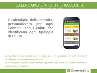 CALENDARIO E INFO UTILI RACCOLTA 
DIFFERENZIATA 
Il calendario della raccolta, 
personalizzato per ogni 
Comune, con i colori che 
identificano ogni tipologia 
di rifiuto 
La specifica di ogni rifiuto con le indicazioni e le procedure di conferimento le 
metodologie per un corretto smistamento. 
Le informazioni possono essere sempre aggiornate per offrire un servizio puntuale e 
professionale al cittadino. 
 