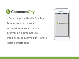 è l’app che permette alla Pubblica 
Amministrazione di inviare 
messaggi, comunicati, news e 
informazioni direttamente ai 
cittadini, senza intermediari, tramite 
tablet e smartphone 
 