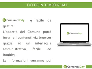 TUTTO IN TEMPO REALE 
è facile da 
gestire: 
L’addetto del Comune potrà 
inserire i contenuti via browser 
grazie ad un interfaccia 
amministrativa facile ed 
intuitiva. 
Le informazioni verranno poi 
visualizzate sull’app in tempo 
 