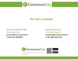 Per info e contatti: 
Direzione Commerciale 
Giuseppe Marra 
g.marra@comunicacity.it 
(+39) 331-4946945 
Direzione Tecnica 
Benedetto Pacitto 
b.pacitto@comunicacity.it 
(+39) 380-3917370 
è disponibile per dispositivi iOS e 
Android 
