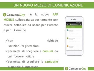 UN NUOVO MEZZO DI COMUNICAZIONE 
è la nuova APP 
MOBILE sviluppata appositamente per 
essere semplice da usare per l’utente 
e per il Comune 
non richiede 
iscrizioni/registrazioni 
permette di scegliere i comuni da 
cui ricevere notizie 
permette di scegliere le categorie 
di notizie di interesse 
 