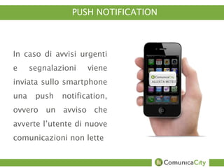 PUSH NOTIFICATION 
In caso di avvisi urgenti 
e segnalazioni viene 
inviata sullo smartphone 
una push notification, 
ovvero un avviso che 
avverte l’utente di nuove 
comunicazioni non lette 
ALLERTA METEO 
 