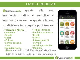 FACILE E INTUITIVIA 
grazie alla sua 
interfaccia grafica è semplice e 
intuitiva da usare, e grazie alla sua 
suddivisione in categorie puoi trovare 
subito la notizia … Urgenze e Allerta 
Ambiente 
Scuola 
Sport 
Cultura 
Servizi sociali e 
casa 
Manutenzioni e 
lavori 
Tributi i finanza 
Pubblica sicurezza 
Eventi 
Sanità 
Interruzione di 
servizio 
Attività produttive 
Mobilità 
Con un semplice click l’utente può visualizzare 
tutte le notizie ricevute per ogni categoria, in 
ordine cronologico 
 