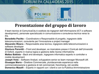 Il team tecnico di ComunicaCity è costituto da ingegneri dell’informazione (ICT e software
development), personale specializzato in comunicazione e consulenza tecnica verso la
PA.
Benedetto Pacitto – Coordinatore e Responsabile di progetto, ingegnere delle
telecomunicazioni, consulente per l’innovazione e project manager
Alexandre Wawra – Responsabile area tecnica, ingegnere delle telecomunicazioni e
software developer
Gianluca Paronitti – Front end developer, ex ricercatore presso il ComLab dell’Università
di Oxford, esperto in ricerca logica e gestione delle risorse informatiche
Matteo Battista – Back end developer, ingegnere informatico esperto in controller e
mobile development
Joseph Viola – Software Analyst, sviluppatore senior ex team manager Microsoft UK
Giuseppe Marra – Direttore Commerciale, pluridecennale esperienza nella
commercializzazione e gestione di reti commerciali, franchising, reti vendita
Domenico Maselli – Esperto in rapporti con i clienti e con la Pubblica Amministrazione
Presentazione del gruppo di lavoro
 