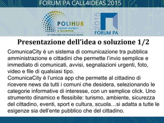 ComunicaCity è un sistema di comunicazione tra pubblica
amministrazione e cittadini che permette l’invio semplice e
immediato di comunicati, avvisi, segnalazioni urgenti, foto,
video e file di qualsiasi tipo.
ComunicaCity è l’unica app che permette al cittadino di
ricevere news da tutti i comuni che desidera, selezionando le
categorie informative di interesse, con un semplice click. Uno
strumento dinamico e flessibile: turismo, ambiente, sicurezza
del cittadino, eventi, sport e cultura, scuola…si adatta a tutte le
esigenze sia dell’ente pubblico che del cittadino.
Presentazione dell’idea o soluzione 1/2
 