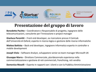 Benedetto Pacitto – Coordinatore e Responsabile di progetto, ingegnere delle
telecomunicazioni, consulente per l’innovazione e project manager
Gianluca Paronitti – Front end developer, ex ricercatore presso il ComLab
dell’Università di Oxford, esperto in ricerca logica e gestione delle risorse informatiche
Matteo Battista – Back end developer, ingegnere informatico esperto in controller e
mobile development
Joseph Viola – Software Analyst, sviluppatore senior ex team manager Microsoft UK
Giuseppe Marra – Direttore Commerciale, pluridecennale esperienza nella
commercializzazione e gestione di reti commerciali, franchising, reti vendita
Domenico Maselli – Esperto in rapporti con i clienti e con la Pubblica Amministrazione
Presentazione del gruppo di lavoro
 