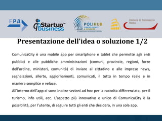ComunicaCity è una mobile app per smartphone e tablet che permette agli enti
pubblici e alle pubbliche amministrazioni (comuni, provincie, regioni, forze
dell’ordine, ministeri, comunità) di inviare al cittadino e alle imprese news,
segnalazioni, allerte, aggiornamenti, comunicati, il tutto in tempo reale e in
maniera semplice e veloce.
All’interno dell’app ci sono inoltre sezioni ad hoc per la raccolta differenziata, per il
turismo, info utili, ecc. L’aspetto più innovativo e unico di ComunicaCity è la
possibilità, per l’utente, di seguire tutti gli enti che desidera, in una sola app.
Presentazione dell’idea o soluzione 1/2
 