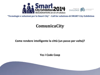 “Tecnologie e soluzioni per la Smart City” - Call for solutions di SMART City Exhibition 
ComunicaCity 
Come rendere intelligente la città (un passo per volta)? 
Yes I Code Coop 
 
