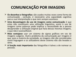 COMUNICAÇÃO POR IMAGENS
 Os desenhos e fotografias: são usados muitas vezes como forma de
comunicação , contudo, é necessário uma capacidade cognitiva
para a sua interpretação o que nem sempre acontece.
 Uma desvantagem do uso de imagens como comunicação é que
estas não constituem uma utilização linguística, assim o uso de
imagens como palavras pode implicar a necessidade de a pessoa
desaprender a utilização original que fazia dessas mesmas imagens,
o que não é aconselhável.
 Mais vantajoso usar um sistema de signos gráficos em vez de
imagens vulgares. Outro problema da comunicação por imagens é
que, para a maioria da sociedade, as imagens não são consideradas
como linguagem e os utilizadores deste sistema não são levados a
sério.
 A função mais importante das fotografias é talvez a de nomear as
pessoas.
 