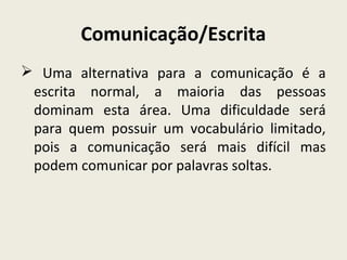 Comunicação/Escrita
 Uma alternativa para a comunicação é a
escrita normal, a maioria das pessoas
dominam esta área. Uma dificuldade será
para quem possuir um vocabulário limitado,
pois a comunicação será mais difícil mas
podem comunicar por palavras soltas.
 