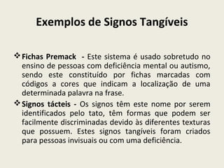 Exemplos de Signos Tangíveis
Fichas Premack - Este sistema é usado sobretudo no
ensino de pessoas com deficiência mental ou autismo,
sendo este constituído por fichas marcadas com
códigos a cores que indicam a localização de uma
determinada palavra na frase.
Signos tácteis - Os signos têm este nome por serem
identificados pelo tato, têm formas que podem ser
facilmente discriminadas devido às diferentes texturas
que possuem. Estes signos tangíveis foram criados
para pessoas invisuais ou com uma deficiência.
 