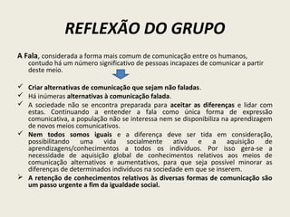 REFLEXÃO DO GRUPO
A Fala, considerada a forma mais comum de comunicação entre os humanos,
contudo há um número significativo de pessoas incapazes de comunicar a partir
deste meio.
 Criar alternativas de comunicação que sejam não faladas.
 Há inúmeras alternativas à comunicação falada.
 A sociedade não se encontra preparada para aceitar as diferenças e lidar com
estas. Continuando a entender a fala como única forma de expressão
comunicativa, a população não se interessa nem se disponibiliza na aprendizagem
de novos meios comunicativos.
 Nem todos somos iguais e a diferença deve ser tida em consideração,
possibilitando uma vida socialmente ativa e a aquisição de
aprendizagens/conhecimentos a todos os indivíduos. Por isso gera-se a
necessidade de aquisição global de conhecimentos relativos aos meios de
comunicação alternativos e aumentativos, para que seja possível minorar as
diferenças de determinados indivíduos na sociedade em que se inserem.
 A retenção de conhecimentos relativos às diversas formas de comunicação são
um passo urgente a fim da igualdade social.
 