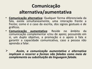 Comunicação
alternativa/aumentativa
• Comunicação alternativa: Qualquer forma diferenciada da
fala, existe simultaneamente, uma interação frente a
frente; como é o caso da escrita, dos signos gestuais e de
gráficos.
• Comunicação aumentativa: Reside no âmbito da
comunicação complementar e/ou de apoio; possuindo em
si, um duplo objetivo, a promoção e o apoio à fala e
garantir a capacidade comunicativa, caso a pessoa não
aprenda a falar.
 Assim, a comunicação aumentativa e alternativa
implicam o recorrer a formas não faladas como meio de
complemento ou substituição da linguagem falada.
 