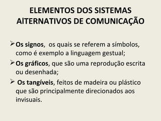ELEMENTOS DOS SISTEMAS
AlTERNATIVOS DE COMUNICAÇÃO
Os signos, os quais se referem a símbolos,
como é exemplo a linguagem gestual;
Os gráficos, que são uma reprodução escrita
ou desenhada;
 Os tangíveis, feitos de madeira ou plástico
que são principalmente direcionados aos
invisuais.
 