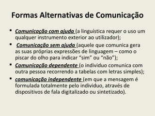 Formas Alternativas de Comunicação
 Comunicação com ajuda (a linguística requer o uso um
qualquer instrumento exterior ao utilizador);
 Comunicação sem ajuda (aquele que comunica gera
as suas próprias expressões de linguagem – como o
piscar do olho para indicar “sim” ou “não”);
 Comunicação dependente (o individuo comunica com
outra pessoa recorrendo a tabelas com letras simples);
 comunicação independente (em que a mensagem é
formulada totalmente pelo individuo, através de
dispositivos de fala digitalizado ou sintetizado).
 