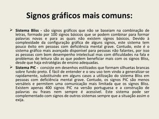 Signos gráficos mais comuns:
 Sistema Bliss - são signos gráficos que não se baseiam na combinação de
letras, formado por 100 signos básicos que se podem combinar para formar
palavras novas e para as quais não existem signos básicos. Devido à
complexidade da configuração gráfica de alguns signos, este sistema tem
pouco êxito em pessoas com deficiência mental grave. Contudo, este é o
sistema gráfico mais avançado disponível para pessoas não falantes, por isso
as pessoas com bom desempenho intelectual mas com dificuldades na fala e
problemas de leitura são as que podem beneficiar mais com os signos Bliss,
desde que haja estratégias de ensino adequadas.
 Sistema PIC - consiste em desenhos estilizados que formam silhuetas brancas
sobre fundo preto. É fácil de entender e o seu uso tem vindo a generalizar-se
rapidamente, substituindo em alguns casos a utilização do sistema Bliss em
pessoas com deficiência mental grave. Contudo, os signos PIC são menos
versáteis e permitem uma comunicação mais limitada que os signos Bliss.
Existem apenas 400 signos PIC na versão portuguesa e a construção de
palavras ou frases nem sempre é acessível. Este sistema pode ser
complementado com signos de outros sistemas sempre que a situação assim o
exija.
 