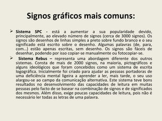 Signos gráficos mais comuns:
 Sistema SPC - está a aumentar a sua popularidade devido,
principalmente, ao elevado número de signos (cerca de 3000 signos). Os
signos são desenhos de linhas simples a preto sobre fundo branco e o seu
significado está escrito sobre o desenho. Algumas palavras (de, para,
com…) estão apenas escritas, sem desenho. Os signos são fáceis de
desenhar, podendo por isso copiar-se manualmente ou fotocopiar-se.
 Sistema Rebus – representa uma abordagem diferente dos outros
sistemas. Consta de mais de 2000 signos, na maioria, pictográficos e
alguns ideológicos que foram concebidos como um sistema de escrita
logográfica. Inicialmente foi criado para ajudar as pessoas portadoras de
uma deficiência mental ligeira a aprender a ler, mais tarde, o seu uso
alargou-se ao campo da comunicação alternativa. Este sistema teve bons
resultados no desenvolvimento das capacidades de leitura em muitas
pessoas pelo facto de se basear na combinação de signos e de significados
dos mesmos. Além disso, exige poucas capacidades de leitura, pois não é
necessário ler todas as letras de uma palavra.
 