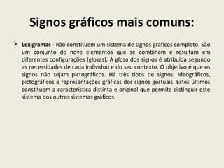 Signos gráficos mais comuns:
 Lexigramas - não constituem um sistema de signos gráficos completo. São
um conjunto de nove elementos que se combinam e resultam em
diferentes configurações (glosas). A glosa dos signos é atribuída segundo
as necessidades de cada indivíduo e do seu contexto. O objetivo é que os
signos não sejam pictográficos. Há três tipos de signos: ideográficos,
pictográficos e representações gráficas dos signos gestuais. Estes últimos
constituem a característica distinta e original que permite distinguir este
sistema dos outros sistemas gráficos.
 