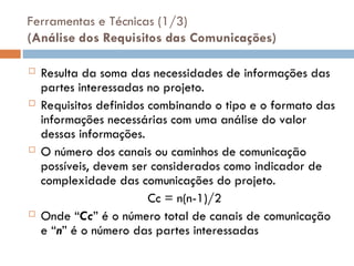 Ferramentas e Técnicas (1/3)
(Análise dos Requisitos das Comunicações)
 Resulta da soma das necessidades de informações das
partes interessadas no projeto.
 Requisitos definidos combinando o tipo e o formato das
informações necessárias com uma análise do valor
dessas informações.
 O número dos canais ou caminhos de comunicação
possíveis, devem ser considerados como indicador de
complexidade das comunicações do projeto.
Cc = n(n-1)/2
 Onde “Cc” é o número total de canais de comunicação
e “n” é o número das partes interessadas
 