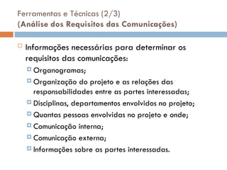 Ferramentas e Técnicas (2/3)
(Análise dos Requisitos das Comunicações)
 Informações necessárias para determinar os
requisitos das comunicações:
 Organogramas;
 Organização do projeto e as relações das
responsabilidades entre as partes interessadas;
 Disciplinas, departamentos envolvidos no projeto;
 Quantas pessoas envolvidas no projeto e onde;
 Comunicação interna;
 Comunicação externa;
 Informações sobre as partes interessadas.
 