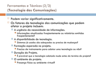 Ferramentas e Técnicas (3/3)
(Tecnologia das Comunicações)
 Podem variar significativamente.
 Os fatores da tecnologia das comunicações que podem
afetar o projeto incluem:
 A urgência da necessidade de informações.
 Informações atualizadas freqüentemente ou relatórios emitidos
freqüentemente?
 A disponibilidade de tecnologia.
 Sistemas já usados são adequados ou precisa de mudanças?
 Formação esperada no projeto.
 Precisa de treinamento para adotar uma tecnologia ou não?
 Duração do Projeto.
 É provável que a tecnologia adotada mude antes do termino do projeto?
 O ambiente do projeto.
 Presença física ou ambiente virtual?
 