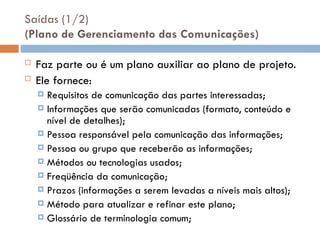 Saídas (1/2)
(Plano de Gerenciamento das Comunicações)
 Faz parte ou é um plano auxiliar ao plano de projeto.
 Ele fornece:
 Requisitos de comunicação das partes interessadas;
 Informações que serão comunicadas (formato, conteúdo e
nível de detalhes);
 Pessoa responsável pela comunicação das informações;
 Pessoa ou grupo que receberão as informações;
 Métodos ou tecnologias usados;
 Freqüência da comunicação;
 Prazos (informações a serem levadas a níveis mais altos);
 Método para atualizar e refinar este plano;
 Glossário de terminologia comum;
 
