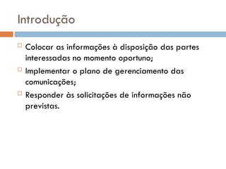 Introdução
 Colocar as informações à disposição das partes
interessadas no momento oportuno;
 Implementar o plano de gerenciamento das
comunicações;
 Responder às solicitações de informações não
previstas.
 
