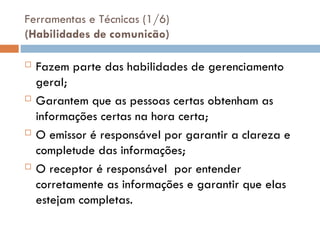 Ferramentas e Técnicas (1/6)
(Habilidades de comunicão)
 Fazem parte das habilidades de gerenciamento
geral;
 Garantem que as pessoas certas obtenham as
informações certas na hora certa;
 O emissor é responsável por garantir a clareza e
completude das informações;
 O receptor é responsável por entender
corretamente as informações e garantir que elas
estejam completas.
 