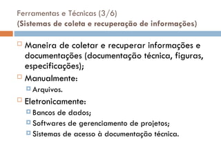 Ferramentas e Técnicas (3/6)
(Sistemas de coleta e recuperação de informações)
 Maneira de coletar e recuperar informações e
documentações (documentação técnica, figuras,
especificações);
 Manualmente:
 Arquivos.
 Eletronicamente:
 Bancos de dados;
 Softwares de gerenciamento de projetos;
 Sistemas de acesso à documentação técnica.
 