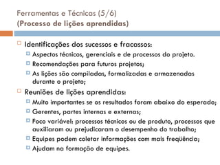 Ferramentas e Técnicas (5/6)
(Processo de lições aprendidas)
 Identificações dos sucessos e fracassos:
 Aspectos técnicos, gerenciais e de processos do projeto.
 Recomendações para futuros projetos;
 As lições são compiladas, formalizadas e armazenadas
durante o projeto;
 Reuniões de lições aprendidas:
 Muito importantes se os resultados foram abaixo do esperado;
 Gerentes, partes internas e externas;
 Foco variável: processos técnicos ou de produto, processos que
auxiliaram ou prejudicaram o desempenho do trabalho;
 Equipes podem coletar informações com mais freqüência;
 Ajudam na formação de equipes.
 
