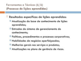 Ferramentas e Técnicas (6/6)
(Processo de lições aprendidas)
 Resultados específicos de lições aprendidas:
 Atualização da base de conhecimento de lições
aprendidas;
 Entradas do sistema de gerenciamento do
conhecimento;
 Políticas, procedimentos e processos corporativos;
 Habilidades de negócios aperfeiçoadas;
 Melhorias gerais nos serviços e produtos;
 Atualizações no plano de gerência de riscos.
 