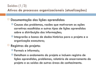 Saídas (1/3)
Ativos de processos organizacionais (atualizações)
 Documentação das lições aprendidas:
 Causas dos problemas, razões que motivaram as ações
corretivas escolhidas e outros tipos de lições aprendidas
sobre a distribuição das informações;
 Integrarão o banco de dados histórico para o projeto e a
organização executora;
 Registros do projeto:
 Formais e informais;
 Detalham o andamento do projeto e incluem registro de
lições aprendidas, problemas, relatório de encerramento do
projeto e as saídas de outras áreas de conhecimento.
 