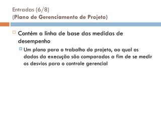 Entradas (6/8)
(Plano de Gerenciamento de Projeto)
 Contém a linha de base das medidas de
desempenho
 Um plano para o trabalho do projeto, ao qual os
dados da execução são comparados a fim de se medir
os desvios para o controle gerencial
 
