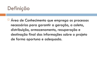 Definição
 Área de Conhecimento que emprega os processos
necessários para garantir a geração, a coleta,
distribuição, armazenamento, recuperação e
destinação final das informações sobre o projeto
de forma oportuna e adequada.
 