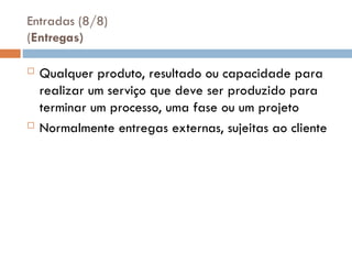 Entradas (8/8)
(Entregas)
 Qualquer produto, resultado ou capacidade para
realizar um serviço que deve ser produzido para
terminar um processo, uma fase ou um projeto
 Normalmente entregas externas, sujeitas ao cliente
 