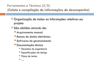 Ferramentas e Técnicas (3/5)
(Coleta e compilação de informações de desempenho)
 Organização de todas as informações relativas ao
projeto
 São obtidas através de:
 Arquivamento manual
 Bancos de dados eletrônicos
 Softwares de gerenciamento
 Documentação técnica
 Desenhos de engenharia
 Especificações de design
 Plano de testes
 …
 