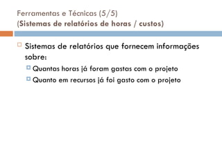 Ferramentas e Técnicas (5/5)
(Sistemas de relatórios de horas / custos)
 Sistemas de relatórios que fornecem informações
sobre:
 Quantas horas já foram gastas com o projeto
 Quanto em recursos já foi gasto com o projeto
 