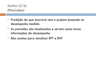 Saídas (3/6)
(Previsões)
 Predição do que ocorrerá com o projeto baseado no
desempenho medido
 As previsões são atualizadas e servem como novas
informações de desempenho
 São usadas para atualizar EPT e ENT
 