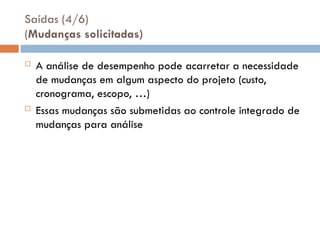 Saídas (4/6)
(Mudanças solicitadas)
 A análise de desempenho pode acarretar a necessidade
de mudanças em algum aspecto do projeto (custo,
cronograma, escopo, …)
 Essas mudanças são submetidas ao controle integrado de
mudanças para análise
 