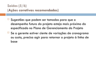 Saídas (5/6)
(Ações corretivas recomendadas)
 Sugestões que podem ser tomadas para que o
desempenho futuro do projeto esteja mais próximo do
especificado no Plano de Gerenciamento do Projeto
 Se o gerente estiver ciente de variações de cronograma
ou custo, precisa agir para retornar o projeto à linha de
base
 
