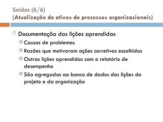 Saídas (6/6)
(Atualização de ativos de processos organizacionais)
 Documentação das lições aprendidas
 Causas de problemas
 Razões que motivaram ações corretivas escolhidas
 Outras lições aprendidas com o relatório de
desempenho
 São agregadas ao banco de dados das lições do
projeto e da organização
 