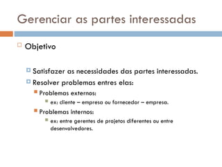 Gerenciar as partes interessadas
 Objetivo
 Satisfazer as necessidades das partes interessadas.
 Resolver problemas entres elas:
 Problemas externos:
 ex: cliente – empresa ou fornecedor – empresa.
 Problemas internos:
 ex: entre gerentes de projetos diferentes ou entre
desenvolvedores.
 