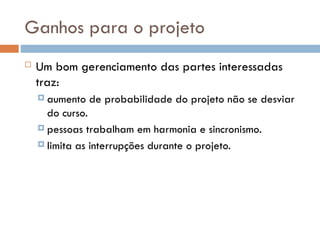 Ganhos para o projeto
 Um bom gerenciamento das partes interessadas
traz:
 aumento de probabilidade do projeto não se desviar
do curso.
 pessoas trabalham em harmonia e sincronismo.
 limita as interrupções durante o projeto.
 