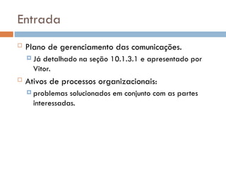 Entrada
 Plano de gerenciamento das comunicações.
 Já detalhado na seção 10.1.3.1 e apresentado por
Vitor.
 Ativos de processos organizacionais:
 problemas solucionados em conjunto com as partes
interessadas.
 