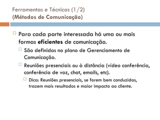 Ferramentas e Técnicas (1/2)
(Métodos de Comunicação)
 Para cada parte interessada há uma ou mais
formas eficientes de comunicação.
 São definidas no plano de Gerenciamento de
Comunicação.
 Reuniões presenciais ou à distância (vídeo conferência,
conferência de voz, chat, emails, etc).
 Dica: Reuniões presenciais, se forem bem conduzidas,
trazem mais resultados e maior impacto ao cliente.
 