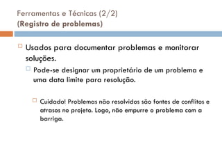 Ferramentas e Técnicas (2/2)
(Registro de problemas)
 Usados para documentar problemas e monitorar
soluções.
 Pode-se designar um proprietário de um problema e
uma data limite para resolução.
 Cuidado! Problemas não resolvidos são fontes de conflitos e
atrasos no projeto. Logo, não empurre o problema com a
barriga.
 
