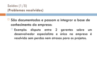 Saídas (1/5)
(Problemas resolvidos)
 São documentados e passam a integrar a base de
conhecimento da empresa:
 Exemplo: disputa entre 2 gerentes sobre um
desenvolvedor especialista e único na empresa é
resolvida sem perdas nem atrasos para os projetos.
 